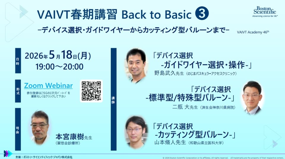 、「VIVT春期講習 VAIVT春期講習BacktoBasic Back to Basic 3 ーデバイス選択・ ス選択・ガイドワイヤーからカッティング型バルーンまで Boston Scientific Advancing science ate" 日 2026年 2026年5月18日（月） 5 5月18日（ （月） 時 19：00~20：00 VAIVT Academy 46th 形 ZoomWebinar Zoom Webinar 式 参加登録はこちらの2次元バー 温影しくはクリックして下さい 「デバイス選択 ーガイドワイヤー選択・操 操作-」 野島武久先生 野島武久先生（のじまバスキュラーアクセスクリニック） （のじまバスキュラーアクセスクリニック） 满 師 司 会 「デバイス選択 -標準型/ 標準型/特殊型バルーンー」 二瓶 二瓶大先生（請生会神奈川県病院） 二瓶大先生（ 大先生 （海生会神奈川県病院） 本宮康樹先生 先生 （翠悠会診療所） 主性 ：ポストン・サイエンティフィック 主催：ポストン・サイエンティフィックジャパン株式会社 ジャパン株式会社 「デバイス選択 -カッテイング型バルーンー」 山本侑人先生 （和歌山県立医科大学） MLCIt」というテキストの画像のようです