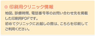 印刷用クリニック情報：地図、診療時間、電話番号等のお問い合わせ先を掲載した印刷用PDFです。初めてクリニックにお越しの際は、こちらを印刷してご利用ください。